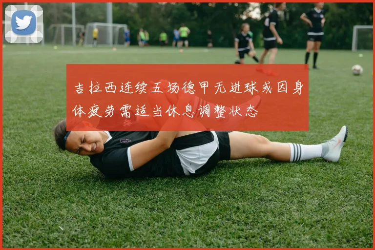 吉拉西连续五场德甲无进球或因身体疲劳需适当休息调整状态