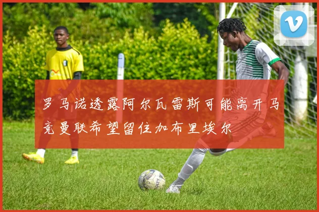 罗马诺透露阿尔瓦雷斯可能离开马竞曼联希望留住加布里埃尔