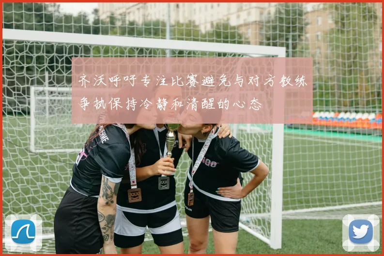 齐沃呼吁专注比赛避免与对方教练争执保持冷静和清醒的心态