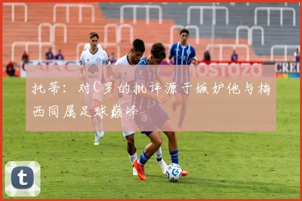托蒂：对C罗的批评源于嫉妒他与梅西同属足球巅峰