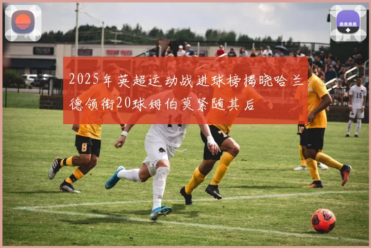 2025年英超运动战进球榜揭晓哈兰德领衔20球姆伯莫紧随其后