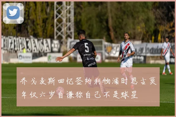 乔戈麦斯回忆签约利物浦时恩古莫年仅六岁自谦称自己不是球星