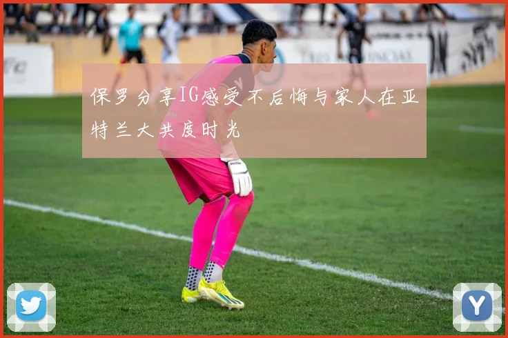 保罗分享IG感受不后悔与家人在亚特兰大共度时光