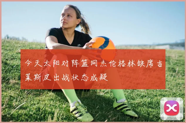 今天太阳对阵篮网杰伦格林缺席吉莱斯皮出战状态成疑