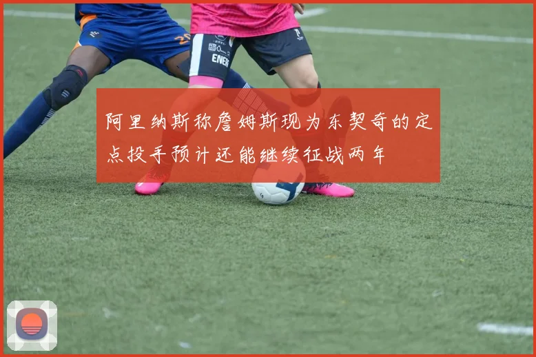 阿里纳斯称詹姆斯现为东契奇的定点投手预计还能继续征战两年