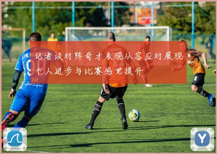 记者谈对阵奇才表现从容应对展现个人进步与比赛感觉提升