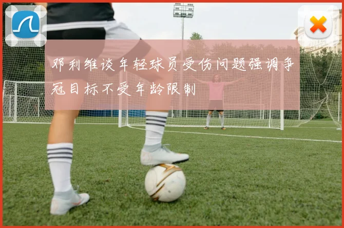 邓利维谈年轻球员受伤问题强调争冠目标不受年龄限制