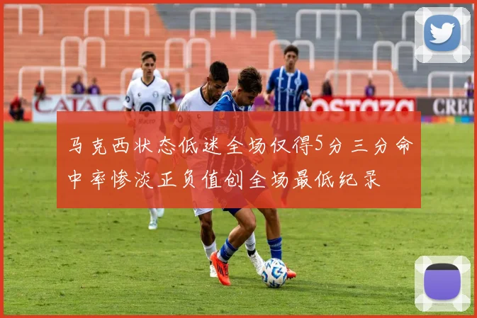 马克西状态低迷全场仅得5分三分命中率惨淡正负值创全场最低纪录