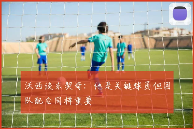 沃西谈东契奇：他是关键球员但团队配合同样重要