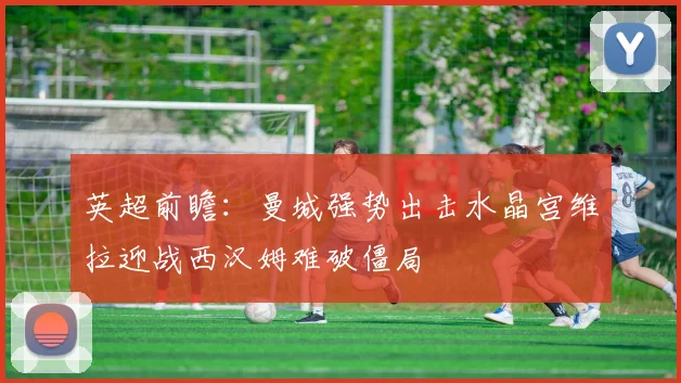 英超前瞻：曼城强势出击水晶宫维拉迎战西汉姆难破僵局