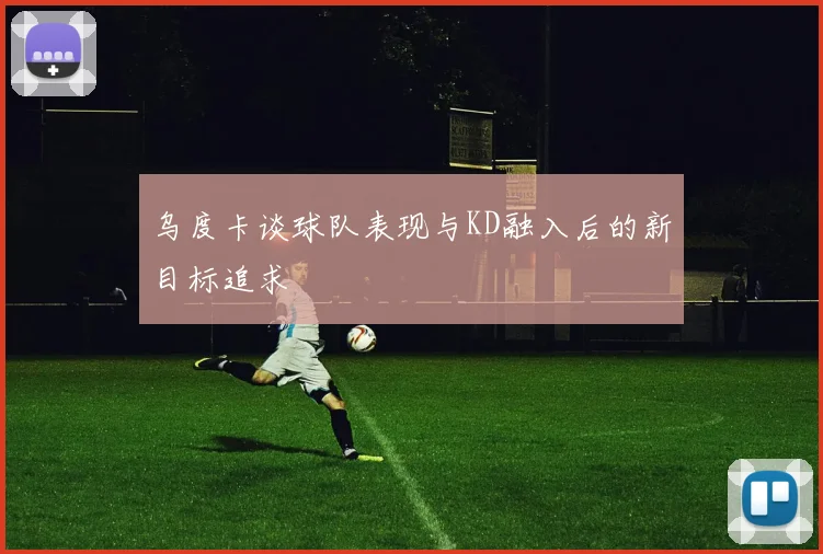 乌度卡谈球队表现与KD融入后的新目标追求