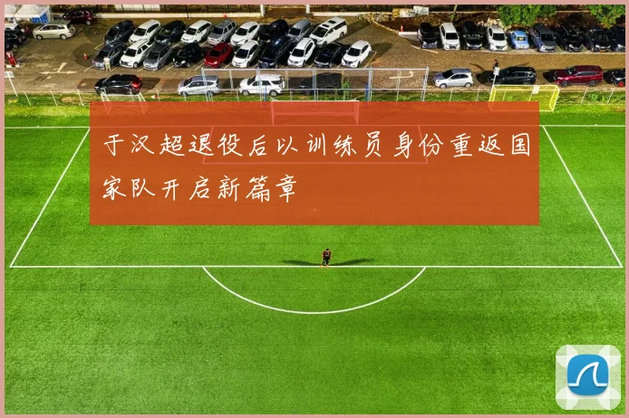 于汉超退役后以训练员身份重返国家队开启新篇章