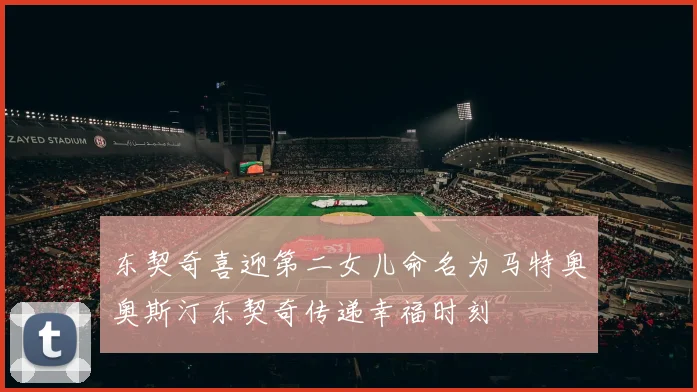 东契奇喜迎第二女儿命名为马特奥奥斯汀东契奇传递幸福时刻