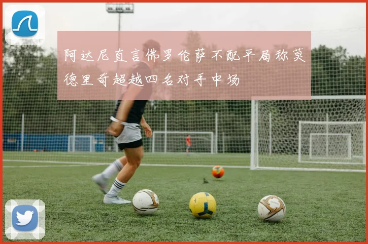 阿达尼直言佛罗伦萨不配平局称莫德里奇超越四名对手中场