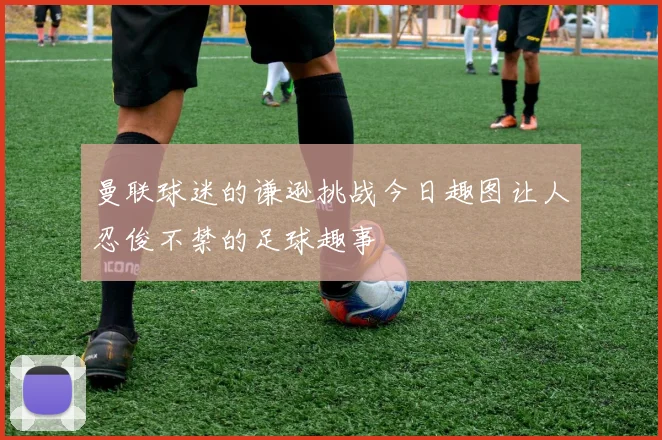 曼联球迷的谦逊挑战今日趣图让人忍俊不禁的足球趣事