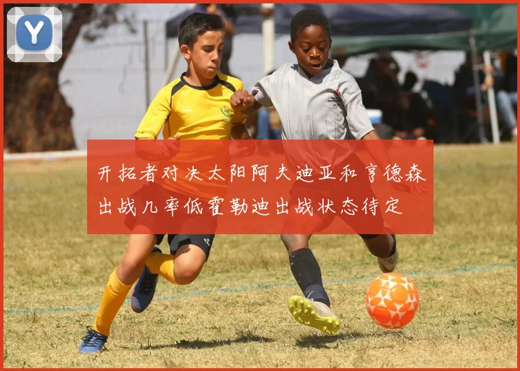 开拓者对决太阳阿夫迪亚和亨德森出战几率低霍勒迪出战状态待定