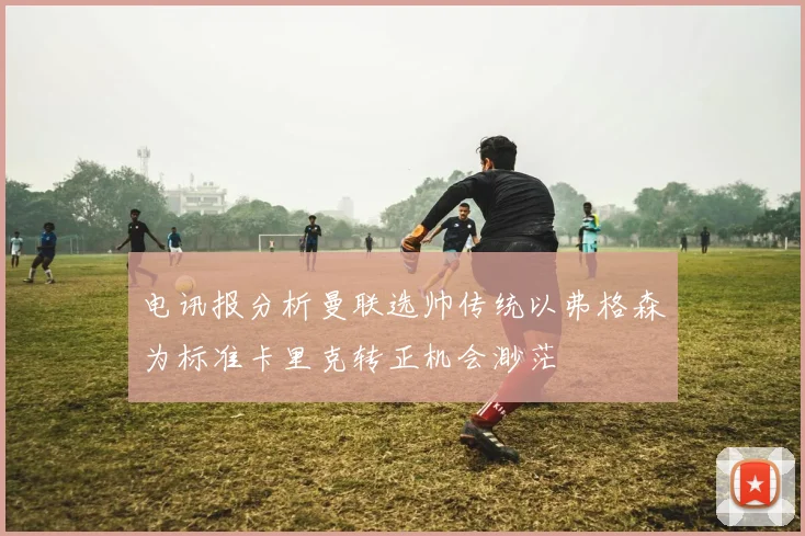 电讯报分析曼联选帅传统以弗格森为标准卡里克转正机会渺茫