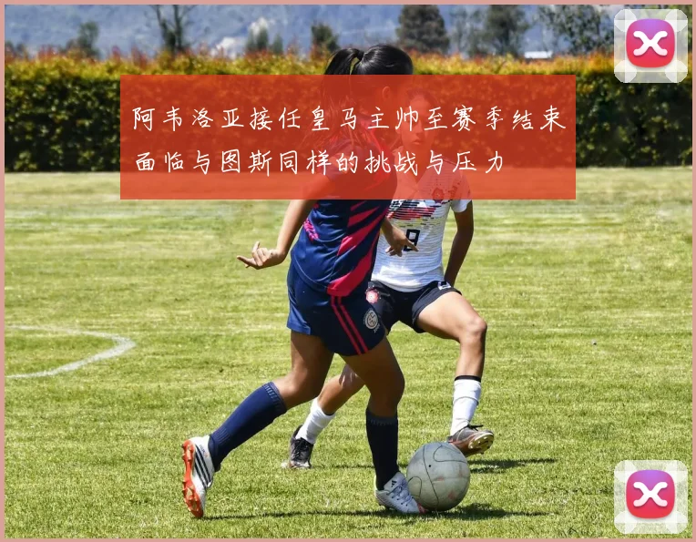 阿韦洛亚接任皇马主帅至赛季结束面临与图斯同样的挑战与压力