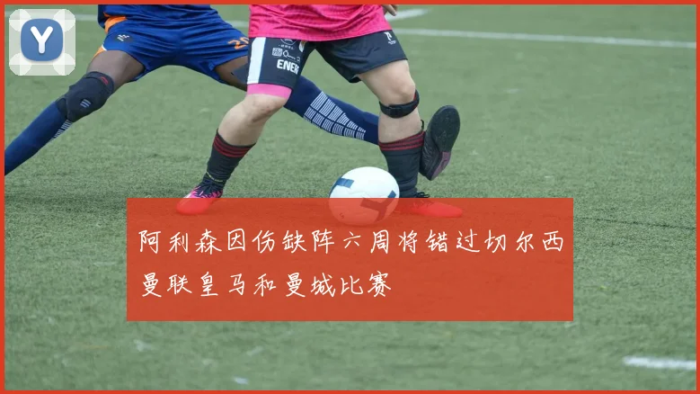 阿利森因伤缺阵六周将错过切尔西曼联皇马和曼城比赛