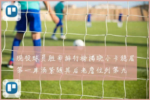 现役球员胜率排行榜揭晓小卡稳居第一库汤紧随其后老詹位列第九