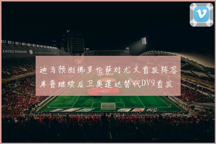 迪马预测佛罗伦萨对尤文首发阵容库普继续后卫奥蓬达替代DV9首发