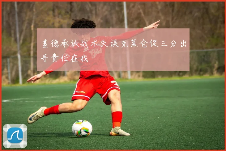 基德承认战术失误克莱仓促三分出手责任在我