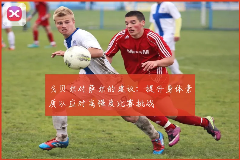 戈贝尔对萨尔的建议：提升身体素质以应对高强度比赛挑战