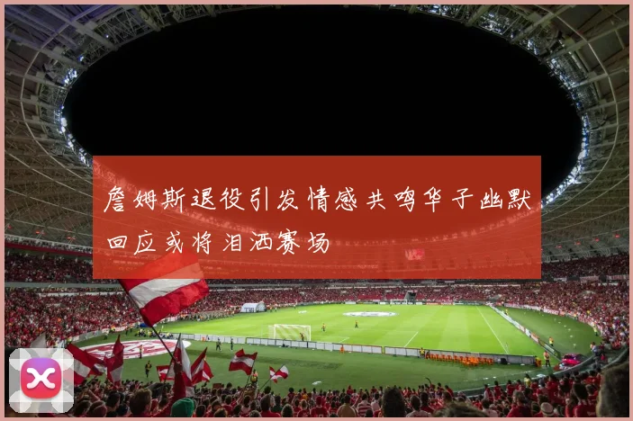 詹姆斯退役引发情感共鸣华子幽默回应或将泪洒赛场