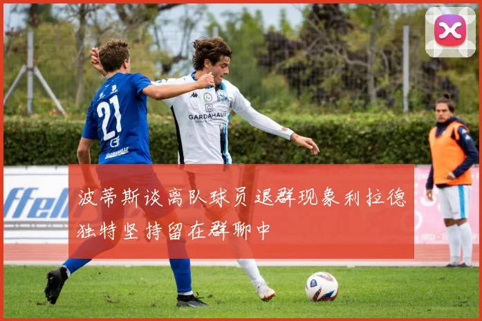 波蒂斯谈离队球员退群现象利拉德独特坚持留在群聊中