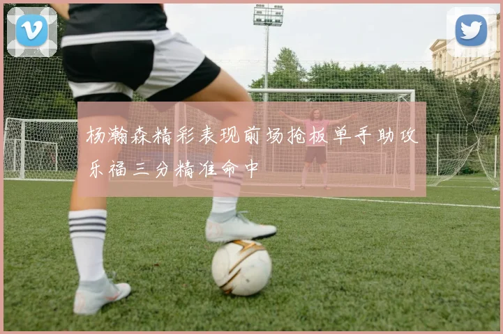 杨瀚森精彩表现前场抢板单手助攻乐福三分精准命中