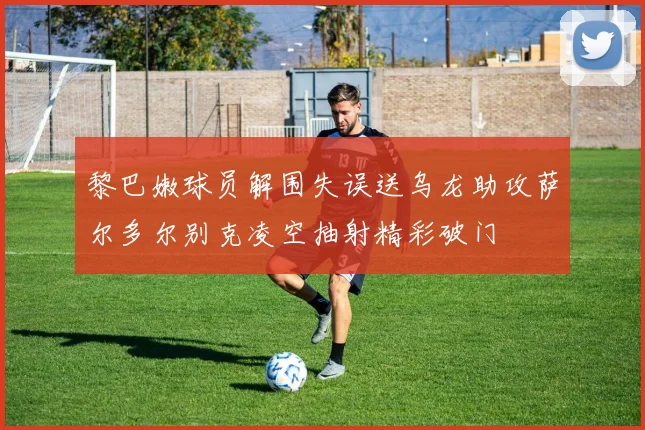 黎巴嫩球员解围失误送乌龙助攻萨尔多尔别克凌空抽射精彩破门