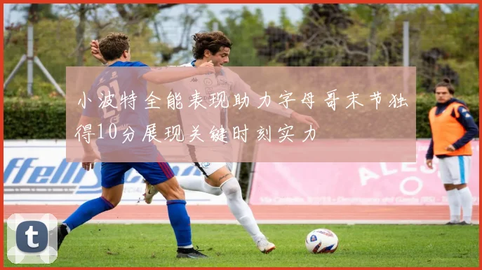 小波特全能表现助力字母哥末节独得10分展现关键时刻实力