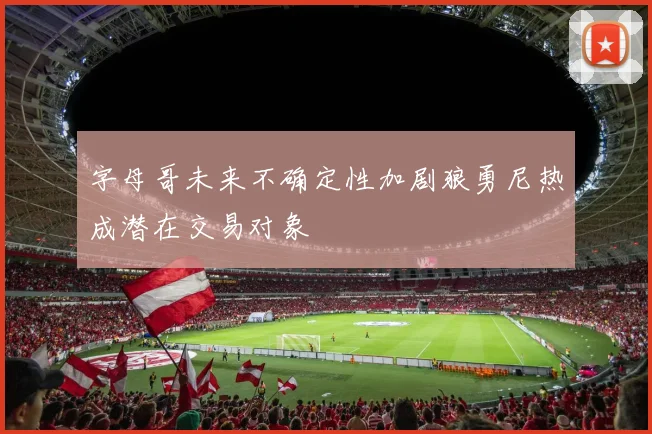 字母哥未来不确定性加剧狼勇尼热成潜在交易对象