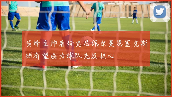 黄蜂主帅看好克尼佩尔曼恩塞克斯顿有望成为球队先发核心