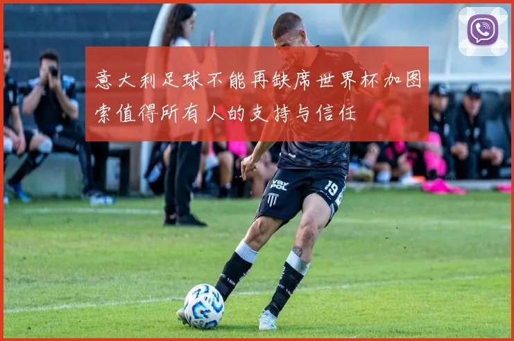 意大利足球不能再缺席世界杯加图索值得所有人的支持与信任